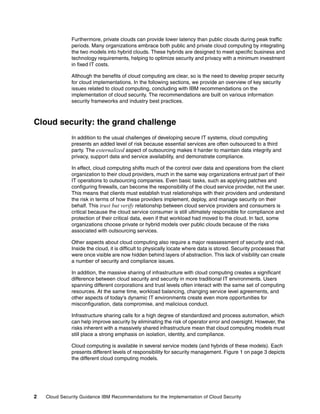 Furthermore, private clouds can provide lower latency than public clouds during peak traffic
               periods. Many organizations embrace both public and private cloud computing by integrating
               the two models into hybrid clouds. These hybrids are designed to meet specific business and
               technology requirements, helping to optimize security and privacy with a minimum investment
               in fixed IT costs.

               Although the benefits of cloud computing are clear, so is the need to develop proper security
               for cloud implementations. In the following sections, we provide an overview of key security
               issues related to cloud computing, concluding with IBM recommendations on the
               implementation of cloud security. The recommendations are built on various information
               security frameworks and industry best practices.



Cloud security: the grand challenge
               In addition to the usual challenges of developing secure IT systems, cloud computing
               presents an added level of risk because essential services are often outsourced to a third
               party. The externalized aspect of outsourcing makes it harder to maintain data integrity and
               privacy, support data and service availability, and demonstrate compliance.

               In effect, cloud computing shifts much of the control over data and operations from the client
               organization to their cloud providers, much in the same way organizations entrust part of their
               IT operations to outsourcing companies. Even basic tasks, such as applying patches and
               configuring firewalls, can become the responsibility of the cloud service provider, not the user.
               This means that clients must establish trust relationships with their providers and understand
               the risk in terms of how these providers implement, deploy, and manage security on their
               behalf. This trust but verify relationship between cloud service providers and consumers is
               critical because the cloud service consumer is still ultimately responsible for compliance and
               protection of their critical data, even if that workload had moved to the cloud. In fact, some
               organizations choose private or hybrid models over public clouds because of the risks
               associated with outsourcing services.

               Other aspects about cloud computing also require a major reassessment of security and risk.
               Inside the cloud, it is difficult to physically locate where data is stored. Security processes that
               were once visible are now hidden behind layers of abstraction. This lack of visibility can create
               a number of security and compliance issues.

               In addition, the massive sharing of infrastructure with cloud computing creates a significant
               difference between cloud security and security in more traditional IT environments. Users
               spanning different corporations and trust levels often interact with the same set of computing
               resources. At the same time, workload balancing, changing service level agreements, and
               other aspects of today's dynamic IT environments create even more opportunities for
               misconfiguration, data compromise, and malicious conduct.

               Infrastructure sharing calls for a high degree of standardized and process automation, which
               can help improve security by eliminating the risk of operator error and oversight. However, the
               risks inherent with a massively shared infrastructure mean that cloud computing models must
               still place a strong emphasis on isolation, identity, and compliance.

               Cloud computing is available in several service models (and hybrids of these models). Each
               presents different levels of responsibility for security management. Figure 1 on page 3 depicts
               the different cloud computing models.




2   Cloud Security Guidance IBM Recommendations for the Implementation of Cloud Security
 