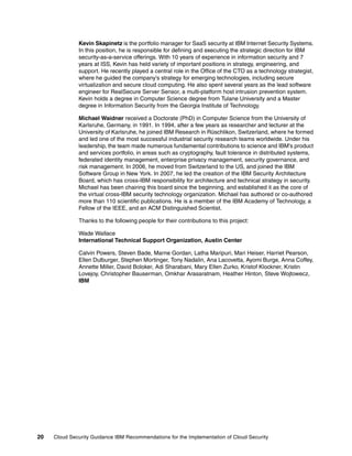Kevin Skapinetz is the portfolio manager for SaaS security at IBM Internet Security Systems.
              In this position, he is responsible for defining and executing the strategic direction for IBM
              security-as-a-service offerings. With 10 years of experience in information security and 7
              years at ISS, Kevin has held variety of important positions in strategy, engineering, and
              support. He recently played a central role in the Office of the CTO as a technology strategist,
              where he guided the company's strategy for emerging technologies, including secure
              virtualization and secure cloud computing. He also spent several years as the lead software
              engineer for RealSecure Server Sensor, a multi-platform host intrusion prevention system.
              Kevin holds a degree in Computer Science degree from Tulane University and a Master
              degree in Information Security from the Georgia Institute of Technology.

              Michael Waidner received a Doctorate (PhD) in Computer Science from the University of
              Karlsruhe, Germany, in 1991. In 1994, after a few years as researcher and lecturer at the
              University of Karlsruhe, he joined IBM Research in Rüschlikon, Switzerland, where he formed
              and led one of the most successful industrial security research teams worldwide. Under his
              leadership, the team made numerous fundamental contributions to science and IBM's product
              and services portfolio, in areas such as cryptography, fault tolerance in distributed systems,
              federated identity management, enterprise privacy management, security governance, and
              risk management. In 2006, he moved from Switzerland to the US, and joined the IBM
              Software Group in New York. In 2007, he led the creation of the IBM Security Architecture
              Board, which has cross-IBM responsibility for architecture and technical strategy in security.
              Michael has been chairing this board since the beginning, and established it as the core of
              the virtual cross-IBM security technology organization. Michael has authored or co-authored
              more than 110 scientific publications. He is a member of the IBM Academy of Technology, a
              Fellow of the IEEE, and an ACM Distinguished Scientist.

              Thanks to the following people for their contributions to this project:

              Wade Wallace
              International Technical Support Organization, Austin Center

              Calvin Powers, Steven Bade, Marne Gordan, Latha Maripuri, Mari Heiser, Harriet Pearson,
              Ellen Dulburger, Stephen Mortinger, Tony Nadalin, Ana Lacovetta, Ayomi Burge, Anna Coffey,
              Annette Miller, David Boloker, Adi Sharabani, Mary Ellen Zurko, Kristof Klockner, Kristin
              Lovejoy, Christopher Bauserman, Omkhar Arasaratnam, Heather Hinton, Steve Wojtowecz,
              IBM




20   Cloud Security Guidance IBM Recommendations for the Implementation of Cloud Security
 