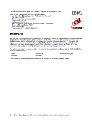 This document REDP-4614-00 was created or updated on November 2, 2009.

Send us your comments in one of the following ways:                                                      ®
  Use the online Contact us review Redbooks form found at:
  ibm.com/redbooks
  Send your comments in an email to:
  redbooks@us.ibm.com
  Mail your comments to:
  IBM Corporation, International Technical Support Organization
  Dept. HYTD Mail Station P099
  2455 South Road
  Poughkeepsie, NY 12601-5400 U.S.A.                                                        Redpaper ™
Trademarks
IBM, the IBM logo, and ibm.com are trademarks or registered trademarks of International Business Machines
Corporation in the United States, other countries, or both. These and other IBM trademarked terms are
marked on their first occurrence in this information with the appropriate symbol (® or ™), indicating US
registered or common law trademarks owned by IBM at the time this information was published. Such
trademarks may also be registered or common law trademarks in other countries. A current list of IBM
trademarks is available on the Web at http://www.ibm.com/legal/copytrade.shtml

The following terms are trademarks of the International Business Machines Corporation in the United States,
other countries, or both:

  IBM®                                Redpaper™                           Redbooks (logo)    ®
  Redguide™                           Redpapers™

Other company, product, or service names may be trademarks or service marks of others.




22    Secure Cloud Guidance IBM recommendations for the implementation of cloud security
 