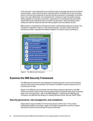 In the near term, most organizations are looking at ways to leverage the services of external
               cloud providers. These clouds would be used primarily for workloads with a low-risk profile,
               where a one-size-fits-all approach to security with few assurances is acceptable, and where
               price is the main differentiator. For workloads with a medium-to-high-risk profile involving
               highly regulated or proprietary information, organizations are choosing private and hybrid
               clouds that provide a significant level of control and assurance. These workloads will be
               shifting into external clouds as they start offering tighter and more flexible security.

               IBM provides a comprehensive framework for better understanding enterprise security. This
               framework is depicted in Figure 2. In the following section, we take a closer look at this
               framework to better understand the different aspects of a holistic security architecture.




               Figure 2 The IBM Security Framework



Examine the IBM Security Framework
               The IBM Security Framework was developed to describe security in terms of the business
               resources that need to be protected, and it looks at the different resource domains from a
               business point of view.

               Based on the IBM Security Framework and informed by extensive discussions with IBM
               clients, we provide a host of major security requirements in enterprise-class cloud computing
               today. (For more information, refer to the IBM Redguide™ Introducing the IBM Security
               Framework and IBM Security Blueprint to Realize Business-Driven Security, REDP-4528.)


Security governance, risk management, and compliance
               Organizations require visibility into the security posture of their cloud. This includes
               broad-based visibility into change, image, and incident management, as well as incident
               reporting for tenants and tenant-specific log and audit data.




4   Cloud Security Guidance IBM Recommendations for the Implementation of Cloud Security
 