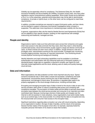 Visibility can be especially critical for compliance. The Sarbanes-Oxley Act, the Health
           Insurance Portability and Accountability Act (HIPAA), European privacy laws, and many other
           regulations require comprehensive auditing capabilities. Since public clouds are by definition
           a black box to the subscriber, potential cloud subscribers may not be able to demonstrate
           compliance. (A private or hybrid cloud, on the other hand, can be configured to meet those
           requirements.)

           In addition, providers sometimes are required to support third-party audits, and their clients
           can be directed to support e-Discovery and forensic investigations when a breach is
           suspected. This adds even more importance to maintaining proper visibility into the cloud.

           In general, organizations often cite the need for flexible Service Level Agreements (SLAs) that
           can be adapted to their specific situation, building on their experiences with strategic
           outsourcing and traditional, managed services.


People and identity
           Organizations need to make sure that authorized users across their enterprise and supply
           chain have access to the data and tools that they need, when they need it, while blocking
           unauthorized access. Cloud environments usually support a large and diverse community of
           users, so these controls are even more critical. In addition, clouds introduce a new tier of
           privileged users: administrators working for the cloud provider. Privileged-user monitoring,
           including logging activities, becomes an important requirement. This monitoring should
           include physical monitoring and background checking.

           Identity federation and rapid onboarding capabilities must be available to coordinate
           authentication and authorization with the enterprise back-end or third-party systems. A
           standards-based, single sign-on capability is required to simplify user logons for both
           internally hosted applications and the cloud, allowing users to easily and quickly leverage
           cloud services.


Data and information
           Most organizations cite data protection as their most important security issue. Typical
           concerns include the way in which data is stored and accessed, compliance and audit
           requirements, and business issues involving the cost of data breaches, notification
           requirements, and damage to brand value. All sensitive or regulated data needs to be
           properly segregated on the cloud storage infrastructure, including archived data.

           Encrypting and managing encryption keys of data in transit to the cloud or data at rest in the
           service provider's data center is critical to protecting data privacy and complying with
           compliance mandates. The encryption of mobile media and the ability to securely share those
           encryption keys between the cloud service provider and consumer is an important and often
           overlooked need. Because moving large volumes of data quickly and cheaply over the
           Internet is still not practical in many situations, many organizations must send mobile media,
           such as an archive tape, to the cloud provider. It is critical that the data is encrypted and only
           the cloud provider and consumer have access to the encryption keys.

           Significant restrictions regarding data co-location can arise with cloud computing, depending
           on an organization's location, the type of data it handles, and the nature of its business.
           Several member states of the European Union (EU), for example, expressly forbid the
           nonpublic personal information of its citizens to leave their borders.




                  Cloud Security Guidance IBM Recommendations for the Implementation of Cloud Security      5
 