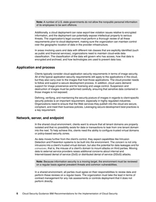 Note: A number of U.S. state governments do not allow the nonpublic personal information
                of its employees to be sent offshore.

               Additionally, a cloud deployment can raise export-law violation issues relative to encrypted
               information, and the deployment can potentially expose intellectual property to serious
               threats. The organization's legal counsel must perform a thorough review of all these
               requirements prior to cloud deployment, making sure the organization can maintain control
               over the geographic location of data in the provider infrastructure.

               In areas involving users and data with different risk classes that are explicitly identified (such
               as public and financial services), organizations need to maintain cloud-wide data
               classification. The classification of the data will govern who has access, how that data is
               encrypted and archived, and how technologies are used to prevent data loss.


Application and process
               Clients typically consider cloud application security requirements in terms of image security.
               All of the typical application security requirements still apply to the applications in the cloud,
               but they also carry over to the images that host those applications. The cloud provider needs
               to follow and support a secure development process. In addition, cloud users demand
               support for image provenance and for licensing and usage control. Suspension and
               destruction of images must be performed carefully, ensuring that sensitive data contained in
               those images is not exposed.

               Defining, verifying, and maintaining the security posture of images in regards to client-specific
               security policies is an important requirement, especially in highly regulated industries.
               Organizations need to ensure that the Web services they publish into the cloud are secure,
               compliant, and meet their business policies. Leveraging secure-development best practices is
               a key requirement.


Network, server, and endpoint
               In the shared cloud environment, clients want to ensure that all tenant domains are properly
               isolated and that no possibility exists for data or transactions to leak from one tenant domain
               into the next. To help achieve this, clients need the ability to configure trusted virtual domains
               or policy-based security zones.

               As data moves further from the client's control, they expect capabilities like Intrusion
               Detection and Prevention systems to be built into the environment. The concern is not only
               intrusions into a client's trusted virtual domain, but also the potential for data leakages and for
               extrusions, that is, the misuse of a client's domain to mount attacks on third parties. Moving
               data to external service providers raises additional concerns about internal and
               Internet-based denial of service (DoS) or distributed denial of service (DDoS) attacks.

                Note: Because information security is a moving target, the environment must be reviewed
                on a regular basis against prevalent threats and common vulnerabilities.

               In a shared environment, all parties must agree on their responsibilities to review data and
               perform these reviews on a regular basis. The organization must take the lead in terms of
               contract management for any risk assessments or controls deployment that it does not
               perform directly.



6   Cloud Security Guidance IBM Recommendations for the Implementation of Cloud Security
 