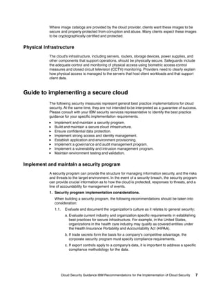 Where image catalogs are provided by the cloud provider, clients want these images to be
           secure and properly protected from corruption and abuse. Many clients expect these images
           to be cryptographically certified and protected.


Physical infrastructure
           The cloud's infrastructure, including servers, routers, storage devices, power supplies, and
           other components that support operations, should be physically secure. Safeguards include
           the adequate control and monitoring of physical access using biometric access control
           measures and closed circuit television (CCTV) monitoring. Providers need to clearly explain
           how physical access is managed to the servers that host client workloads and that support
           client data.



Guide to implementing a secure cloud
           The following security measures represent general best practice implementations for cloud
           security. At the same time, they are not intended to be interpreted as a guarantee of success.
           Please consult with your IBM security services representative to identify the best practice
           guidance for your specific implementation requirements.
              Implement and maintain a security program.
              Build and maintain a secure cloud infrastructure.
              Ensure confidential data protection.
              Implement strong access and identity management.
              Establish application and environment provisioning.
              Implement a governance and audit management program.
              Implement a vulnerability and intrusion management program.
              Maintain environment testing and validation.


Implement and maintain a security program
           A security program can provide the structure for managing information security, and the risks
           and threats to the target environment. In the event of a security breach, the security program
           can provide crucial information as to how the cloud is protected, responses to threats, and a
           line of accountability for management of events.
           1. Security program implementation considerations.
              When building a security program, the following recommendations should be taken into
              consideration:
              1.1.     Evaluate and document the organization's culture as it relates to general security:
                       a. Evaluate current industry and organization specific requirements in establishing
                          best practices for secure infrastructure. For example, in the United States,
                          organizations in the health care industry may qualify as covered entities under
                          the Health Insurance Portability and Accountability Act (HIPAA).
                       b. If trade secrets form the basis for a company's competitive advantage, the
                          corporate security program must specify compliance requirements.
                       c. If export controls apply to a company's data, it is important to address a specific
                          compliance methodology for the data.




                     Cloud Security Guidance IBM Recommendations for the Implementation of Cloud Security    7
 