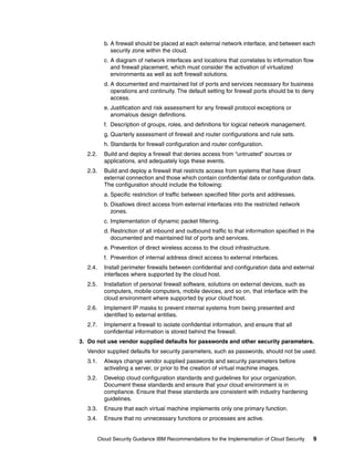 b. A firewall should be placed at each external network interface, and between each
              security zone within the cloud.
           c. A diagram of network interfaces and locations that correlates to information flow
              and firewall placement, which must consider the activation of virtualized
              environments as well as soft firewall solutions.
           d. A documented and maintained list of ports and services necessary for business
              operations and continuity. The default setting for firewall ports should be to deny
              access.
           e. Justification and risk assessment for any firewall protocol exceptions or
              anomalous design definitions.
           f. Description of groups, roles, and definitions for logical network management.
           g. Quarterly assessment of firewall and router configurations and rule sets.
           h. Standards for firewall configuration and router configuration.
  2.2.     Build and deploy a firewall that denies access from “untrusted” sources or
           applications, and adequately logs these events.
  2.3.     Build and deploy a firewall that restricts access from systems that have direct
           external connection and those which contain confidential data or configuration data.
           The configuration should include the following:
           a. Specific restriction of traffic between specified filter ports and addresses.
           b. Disallows direct access from external interfaces into the restricted network
              zones.
           c. Implementation of dynamic packet filtering.
           d. Restriction of all inbound and outbound traffic to that information specified in the
              documented and maintained list of ports and services.
           e. Prevention of direct wireless access to the cloud infrastructure.
           f. Prevention of internal address direct access to external interfaces.
  2.4.     Install perimeter firewalls between confidential and configuration data and external
           interfaces where supported by the cloud host.
  2.5.     Installation of personal firewall software, solutions on external devices, such as
           computers, mobile computers, mobile devices, and so on, that interface with the
           cloud environment where supported by your cloud host.
  2.6.     Implement IP masks to prevent internal systems from being presented and
           identified to external entities.
  2.7.     Implement a firewall to isolate confidential information, and ensure that all
           confidential information is stored behind the firewall.
3. Do not use vendor supplied defaults for passwords and other security parameters.
  Vendor supplied defaults for security parameters, such as passwords, should not be used.
  3.1.     Always change vendor supplied passwords and security parameters before
           activating a server, or prior to the creation of virtual machine images.
  3.2.     Develop cloud configuration standards and guidelines for your organization.
           Document these standards and ensure that your cloud environment is in
           compliance. Ensure that these standards are consistent with industry hardening
           guidelines.
  3.3.     Ensure that each virtual machine implements only one primary function.
  3.4.     Ensure that no unnecessary functions or processes are active.


         Cloud Security Guidance IBM Recommendations for the Implementation of Cloud Security    9
 