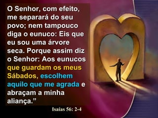 O Senhor, com efeito,O Senhor, com efeito,
me separará do seume separará do seu
povo; nem tampoucopovo; nem tampouco
diga o eunuco: Eis quediga o eunuco: Eis que
eu sou uma árvoreeu sou uma árvore
seca. Porque assim dizseca. Porque assim diz
o Senhor: Aos eunucoso Senhor: Aos eunucos
que guardam os meusque guardam os meus
Sábados,Sábados, escolhemescolhem
aquilo queaquilo que me agradame agrada ee
abraçam a minhaabraçam a minha
aliança.”aliança.”
Isaías 56: 2-4
 