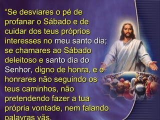 ““Se desviares o pé deSe desviares o pé de
profanar o Sábado e deprofanar o Sábado e de
cuidar dos teus próprioscuidar dos teus próprios
interesses nointeresses no meu santo dia;meu santo dia;
se chamares ao Sábadose chamares ao Sábado
deleitoso edeleitoso e santo dia dosanto dia do
Senhor,Senhor, digno de honra, e odigno de honra, e o
honrares não seguindo oshonrares não seguindo os
teus caminhos, nãoteus caminhos, não
pretendendo fazer a tuapretendendo fazer a tua
própria vontade, nem falandoprópria vontade, nem falando
 