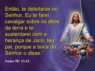 Então, te deleitarás noEntão, te deleitarás no
Senhor. Eu te fareiSenhor. Eu te farei
cavalgar sobre os altoscavalgar sobre os altos
da terra e teda terra e te
sustentarei com asustentarei com a
herança de Jacó, teuherança de Jacó, teu
pai, porque a boca dopai, porque a boca do
Senhor o disse.”Senhor o disse.”
Isaías 58: 13,14
 