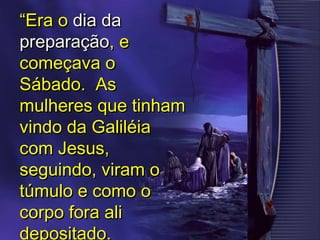 ““Era oEra o dia dadia da
preparaçãopreparação, e, e
começava ocomeçava o
Sábado. AsSábado. As
mulheres que tinhammulheres que tinham
vindo da Galiléiavindo da Galiléia
com Jesus,com Jesus,
seguindo, viram oseguindo, viram o
túmulo e como otúmulo e como o
corpo fora alicorpo fora ali
depositado.
 