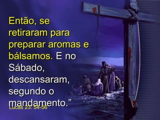 Então, seEntão, se
retiraram pararetiraram para
preparar aromas epreparar aromas e
bálsamos.bálsamos. E noE no
Sábado,Sábado,
descansaram,descansaram,
segundo osegundo o
mandamento.”mandamento.”Lucas 23: 54-56
 