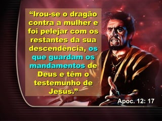 ““Irou-se o dragãoIrou-se o dragão
contra a mulher econtra a mulher e
foi pelejar com osfoi pelejar com os
restantes da suarestantes da sua
descendência,descendência, osos
que guardam osque guardam os
mandamentosmandamentos dede
Deus e têm oDeus e têm o
testemunho detestemunho de
Jesus.”Jesus.”
Apoc. 12: 17
 