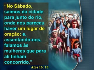 ““No Sábado,No Sábado,
saímos da cidadesaímos da cidade
para junto do rio,para junto do rio,
onde nos pareceuonde nos pareceu
haverhaver um lugar deum lugar de
oração;oração; e,e,
assentando-nos,assentando-nos,
falamos àsfalamos às
mulheres que paramulheres que para
ali tinhamali tinham
concorrido.”concorrido.”
Atos 16: 13
 
