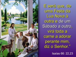 E será que, deE será que, de
uma Festa dauma Festa da
Lua Nova àLua Nova à
outra eoutra e de umde um
Sábado a outroSábado a outro,,
virá toda avirá toda a
carne a adorarcarne a adorar
perante mim,perante mim,
diz o Senhor.”diz o Senhor.”
Isaías 66: 22,23
 