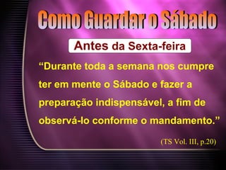 Antes da Sexta-feira
“Durante toda a semana nos cumpre
ter em mente o Sábado e fazer a
preparação indispensável, a fim de
observá-lo conforme o mandamento.”
(TS Vol. III, p.20)
 