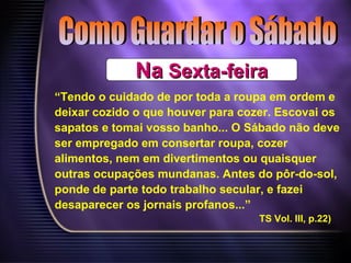 NaNa Sexta-feiraSexta-feira
“Tendo o cuidado de por toda a roupa em ordem e
deixar cozido o que houver para cozer. Escovai os
sapatos e tomai vosso banho... O Sábado não deve
ser empregado em consertar roupa, cozer
alimentos, nem em divertimentos ou quaisquer
outras ocupações mundanas. Antes do pôr-do-sol,
ponde de parte todo trabalho secular, e fazei
desaparecer os jornais profanos...”
TS Vol. III, p.22)
 