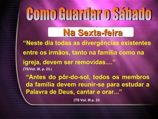 NaNa Sexta-feiraSexta-feira
“Neste dia todas as divergências existentes
entre os irmãos, tanto na família como na
igreja, devem ser removidas....”
(TS/Vol. III, p. 23.)
“Antes do pôr-do-sol, todos os membros
da família devem reunir-se para estudar a
Palavra de Deus, cantar e orar...”
(TS Vol. III p. 23
 