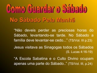No Sábado Pela ManhãNo Sábado Pela Manhã
“Não deveis perder as preciosas horas do
Sábado, levantando-se tarde. No Sábado a
família deve levantar-se cedo...” (TS/Vol. III p.23)
Jesus visitava as Sinagogas todos os Sábados
(S. Lucas 4:16-19)
“A Escola Sabatina e o Culto Divino ocupam
apenas uma parte do Sábado..” (TS/Vol. III, p.24)
 