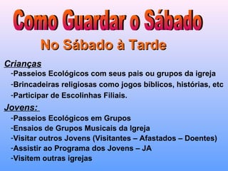 No Sábado à TardeNo Sábado à Tarde
Crianças
-Passeios Ecológicos com seus pais ou grupos da igreja
-Brincadeiras religiosas como jogos bíblicos, histórias, etc
-Participar de Escolinhas Filiais.
Jovens:
-Passeios Ecológicos em Grupos
-Ensaios de Grupos Musicais da Igreja
-Visitar outros Jovens (Visitantes – Afastados – Doentes)
-Assistir ao Programa dos Jovens – JA
-Visitem outras igrejas
 