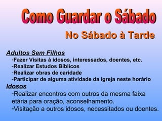 No Sábado à TardeNo Sábado à Tarde
Adultos Sem Filhos
-Fazer Visitas à idosos, interessados, doentes, etc.
-Realizar Estudos Bíblicos
-Realizar obras de caridade
-Participar de alguma atividade da igreja neste horário
Idosos
-Realizar encontros com outros da mesma faixa
etária para oração, aconselhamento.
-Visitação a outros idosos, necessitados ou doentes.
 