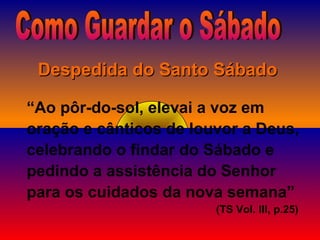 “Ao pôr-do-sol, elevai a voz em
oração e cânticos de louvor a Deus,
celebrando o findar do Sábado e
pedindo a assistência do Senhor
para os cuidados da nova semana”
(TS Vol. III, p.25)
Despedida do Santo SábadoDespedida do Santo Sábado
 