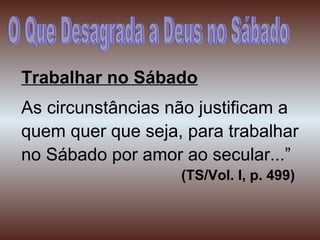 Trabalhar no Sábado
As circunstâncias não justificam a
quem quer que seja, para trabalhar
no Sábado por amor ao secular...”
(TS/Vol. I, p. 499)
 