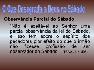 Observância Parcial do Sábado
“Não é aceitável ao Senhor uma
parcial observância da lei do Sábado,
e isso tem sobre o espírito dos
pecadores pior efeito do que o irmão
não fizesse profissão de ser
observador do Sábado.” (TS/Vol. I, p. 495)
 