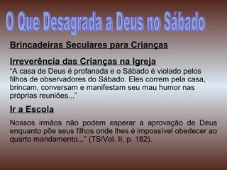 Brincadeiras Seculares para Crianças
Irreverência das Crianças na Igreja
“A casa de Deus é profanada e o Sábado é violado pelos
filhos de observadores do Sábado. Eles correm pela casa,
brincam, conversam e manifestam seu mau humor nas
próprias reuniões...”
Ir a Escola
Nossos irmãos não podem esperar a aprovação de Deus
enquanto põe seus filhos onde lhes é impossível obedecer ao
quarto mandamento...” (TS/Vol. II, p. 182).
 