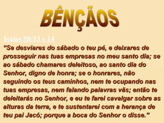 Isaías 58:13 e 14
““Se desviares do sábado o teu pé, e deixares deSe desviares do sábado o teu pé, e deixares de
prosseguir nas tuas empresas no meu santo dia; seprosseguir nas tuas empresas no meu santo dia; se
ao sábado chamares deleitoso, ao santo dia doao sábado chamares deleitoso, ao santo dia do
Senhor, digno de honra; se o honrares, nãoSenhor, digno de honra; se o honrares, não
seguindo os teus caminhos, nem te ocupando nasseguindo os teus caminhos, nem te ocupando nas
tuas empresas, nem falando palavras vãs; então tetuas empresas, nem falando palavras vãs; então te
deleitarás no Senhor, e eu te farei cavalgar sobre asdeleitarás no Senhor, e eu te farei cavalgar sobre as
alturas da terra, e te sustentarei com a herança dealturas da terra, e te sustentarei com a herança de
teu pai Jacó; porque a boca do Senhor o disse.”teu pai Jacó; porque a boca do Senhor o disse.”
 