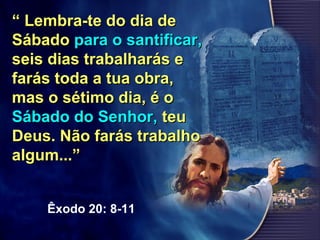““ Lembra-te do dia deLembra-te do dia de
SábadoSábado para o santificar,para o santificar,
seis dias trabalharás eseis dias trabalharás e
farás toda a tua obra,farás toda a tua obra,
mas o sétimo dia, é omas o sétimo dia, é o
Sábado do Senhor,Sábado do Senhor, teuteu
Deus. Não farás trabalhoDeus. Não farás trabalho
algum...”algum...”
Êxodo 20: 8-11
 