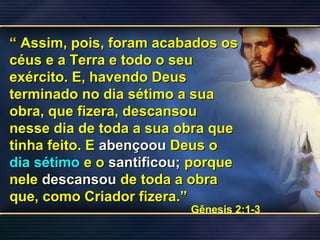 ““ Assim, pois, foram acabados osAssim, pois, foram acabados os
céus e a Terra e todo o seucéus e a Terra e todo o seu
exército. E, havendo Deusexército. E, havendo Deus
terminado no dia sétimo a suaterminado no dia sétimo a sua
obra, que fizera, descansouobra, que fizera, descansou
nesse dia de toda a sua obra quenesse dia de toda a sua obra que
tinha feito. Etinha feito. E abençoouabençoou Deus oDeus o
dia sétimodia sétimo e oe o santificou;santificou; porqueporque
nelenele descansoudescansou de toda a obrade toda a obra
que, como Criador fizera.”que, como Criador fizera.”
Gênesis 2:1-3
 