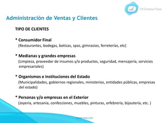 www.mep.com
Administración de Ventas y Clientes
TIPO DE CLIENTES
* Consumidor Final
(Restaurantes, bodegas, boticas, spas, gimnasios, ferreterías, etc)
* Medianas y grandes empresas
(Limpieza, proveedor de insumos y/o productos, seguridad, mensajería, servicios
empresariales)
* Organismos e instituciones del Estado
(Municipalidades, gobiernos regionales, ministerios, entidades públicas, empresas
del estado)
* Personas y/o empresas en el Exterior
(Joyería, artesanía, confecciones, muebles, pinturas, orfebrería, bijoutería, etc. )
 