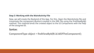Step 3: Working with the MainActivity File
Now, we will create the Backend of the App. For this, Open the MainActivity file and
instantiate the component (Button) created in the XML file using the findViewById()
method. This method binds the created object to the UI Components with the help
of the assigned ID.
Syntax:
ComponentType object = findViewById(R.id.IdOfTheComponent);
 
