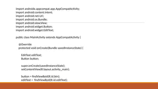 import androidx.appcompat.app.AppCompatActivity;
import android.content.Intent;
import android.net.Uri;
import android.os.Bundle;
import android.view.View;
import android.widget.Button;
import android.widget.EditText;
public class MainActivity extends AppCompatActivity {
@Override
protected void onCreate(Bundle savedInstanceState) {
EditText editText;
Button button;
super.onCreate(savedInstanceState);
setContentView(R.layout.activity_main);
button = findViewById(R.id.btn);
editText = findViewById(R.id.editText);
 