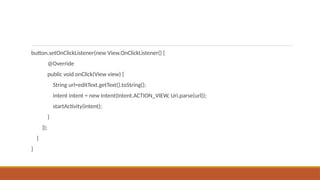 button.setOnClickListener(new View.OnClickListener() {
@Override
public void onClick(View view) {
String url=editText.getText().toString();
Intent intent = new Intent(Intent.ACTION_VIEW, Uri.parse(url));
startActivity(intent);
}
});
}
}
 