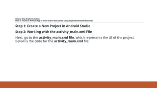 Step by Step Implementation
How to create an Android App to move to the next activity using Explicit Intent(with Example)
Step 1: Create a New Project in Android Studio
Step 2: Working with the activity_main.xml File
Next, go to the activity_main.xml file, which represents the UI of the project.
Below is the code for the activity_main.xml file.
 
