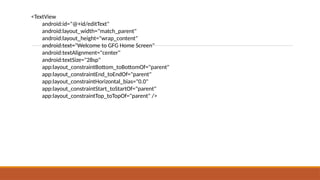 <TextView
android:id="@+id/editText"
android:layout_width="match_parent"
android:layout_height="wrap_content"
android:text="Welcome to GFG Home Screen"
android:textAlignment="center"
android:textSize="28sp"
app:layout_constraintBottom_toBottomOf="parent"
app:layout_constraintEnd_toEndOf="parent"
app:layout_constraintHorizontal_bias="0.0"
app:layout_constraintStart_toStartOf="parent"
app:layout_constraintTop_toTopOf="parent" />
 