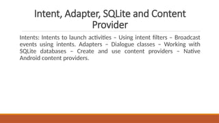 Intent, Adapter, SQLite and Content
Provider
Intents: Intents to launch activities – Using intent filters – Broadcast
events using intents. Adapters – Dialogue classes – Working with
SQLite databases – Create and use content providers – Native
Android content providers.
 