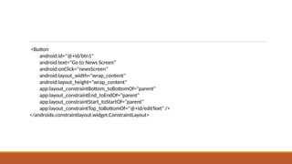 <Button
android:id="@+id/btn1"
android:text="Go to News Screen"
android:onClick="newsScreen"
android:layout_width="wrap_content"
android:layout_height="wrap_content"
app:layout_constraintBottom_toBottomOf="parent"
app:layout_constraintEnd_toEndOf="parent"
app:layout_constraintStart_toStartOf="parent"
app:layout_constraintTop_toBottomOf="@+id/editText" />
</androidx.constraintlayout.widget.ConstraintLayout>
 