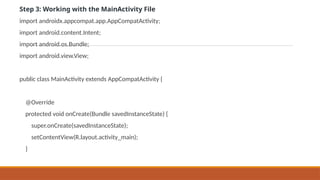 Step 3: Working with the MainActivity File
import androidx.appcompat.app.AppCompatActivity;
import android.content.Intent;
import android.os.Bundle;
import android.view.View;
public class MainActivity extends AppCompatActivity {
@Override
protected void onCreate(Bundle savedInstanceState) {
super.onCreate(savedInstanceState);
setContentView(R.layout.activity_main);
}
 