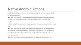 Native Android Actions
ACTION_ANSWER Opens an Activity that handles incoming calls. Currently this is handled by
the native in-call screen.
➤ ACTION_CALL Brings up a phone dialer and immediately initiates a call using the number
supplied in the Intent URI. Generally it’s considered better form to useACTION_DIAL if
possible.
➤ ACTION_DELETE Starts an Activity that lets you delete the data specified at the Intent’s data
URI.
➤ ACTION_DIAL Brings up a dialer application with the number to dial pre-populated from
the Intent URI. By default this is handled by the native Android phone dialer. The dialer can
normalize most number schemas: for example, tel:555-1234 and tel:(212) 555 1212 are
both valid numbers.
➤ ACTION_EDIT Requests an Activity that can edit the data at the specified Intent URI.
 