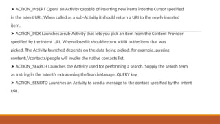 ➤ ACTION_INSERT Opens an Activity capable of inserting new items into the Cursor specified
in the Intent URI. When called as a sub-Activity it should return a URI to the newly inserted
item.
➤ ACTION_PICK Launches a sub-Activity that lets you pick an item from the Content Provider
specified by the Intent URI. When closed it should return a URI to the item that was
picked. The Activity launched depends on the data being picked: for example, passing
content://contacts/people will invoke the native contacts list.
➤ ACTION_SEARCH Launches the Activity used for performing a search. Supply the search term
as a string in the Intent’s extras using theSearchManager.QUERY key.
➤ ACTION_SENDTO Launches an Activity to send a message to the contact specified by the Intent
URI.
 
