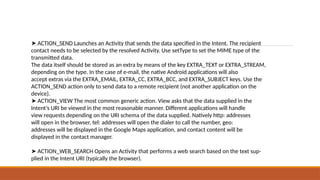 ➤ ACTION_SEND Launches an Activity that sends the data specified in the Intent. The recipient
contact needs to be selected by the resolved Activity. Use setType to set the MIME type of the
transmitted data.
The data itself should be stored as an extra by means of the key EXTRA_TEXT or EXTRA_STREAM,
depending on the type. In the case of e-mail, the native Android applications will also
accept extras via the EXTRA_EMAIL, EXTRA_CC, EXTRA_BCC, and EXTRA_SUBJECT keys. Use the
ACTION_SEND action only to send data to a remote recipient (not another application on the
device).
➤ ACTION_VIEW The most common generic action. View asks that the data supplied in the
Intent’s URI be viewed in the most reasonable manner. Different applications will handle
view requests depending on the URI schema of the data supplied. Natively http: addresses
will open in the browser, tel: addresses will open the dialer to call the number, geo:
addresses will be displayed in the Google Maps application, and contact content will be
displayed in the contact manager.
➤ ACTION_WEB_SEARCH Opens an Activity that performs a web search based on the text sup-
plied in the Intent URI (typically the browser).
 