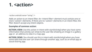 1. <action>
<action android:name="string" />
Adds an action to an intent filter. An <intent-filter> element must contain one or
more <action> elements. If there are no <action> elements in an intent filter, the
filter doesn’t accept any Intent objects.
Examples of common action:
•ACTION_VIEW: Use this action in intent with startActivity() when you have some
information that activity can show to the user like showing an image in a gallery
app or an address to view in a map app
•ACTION_SEND: You should use this in intent with startActivity() when you have
some data that the user can share through another app, such as an email app or
social sharing app.
 