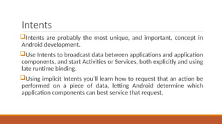 Intents
Intents are probably the most unique, and important, concept in
Android development.
Use Intents to broadcast data between applications and application
components, and start Activities or Services, both explicitly and using
late runtime binding.
Using implicit Intents you’ll learn how to request that an action be
performed on a piece of data, letting Android determine which
application components can best service that request.
 