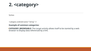 2. <category>
Syntax:
<category android:name="string" />
Example of common categories:
•CATEGORY_BROWSABLE: The target activity allows itself to be started by a web
browser to display data referenced by a link.
 
