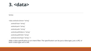 3. <data>
Syntax:
<data android:scheme="string"
android:host="string"
android:port="string"
android:path="string"
android:pathPattern="string"
android:pathPrefix="string"
android:mimeType="string" />
Adds a data specification to an intent filter. The specification can be just a data type, just a URI, or
both a data type and a URI.
 