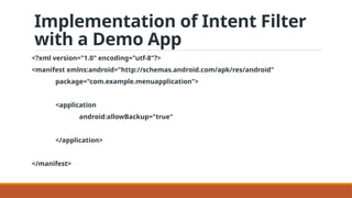 Implementation of Intent Filter
with a Demo App
<?xml version="1.0" encoding="utf-8"?>
<manifest xmlns:android="http://schemas.android.com/apk/res/android"
package="com.example.menuapplication">
<application
android:allowBackup="true"
</application>
</manifest>
 