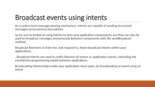 Broadcast events using intents
As a system-level message-passing mechanism, Intents are capable of sending structured
messages across process boundaries.
So far you’ve looked at using Intents to start new application components, but they can also be
used to broadcast messages anonymously between components with the sendBroadcast
method.
Broadcast Receivers to listen for, and respond to, these broadcast Intents within your
applications.
. Broadcast Intents are used to notify listeners of system or application events, extending the
eventdriven programming model between applications.
Broadcasting Intents helps make your application more open; by broadcasting an event using an
Intent
 