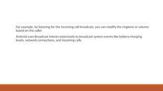 For example, by listening for the incoming call broadcast, you can modify the ringtone or volume
based on the caller
Android uses Broadcast Intents extensively to broadcast system events like battery-charging
levels, network connections, and incoming calls.
 
