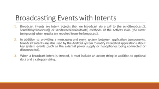 Broadcasting Events with Intents
1. Broadcast intents are Intent objects that are broadcast via a call to the sendBroadcast(),
sendStickyBroadcast() or sendOrderedBroadcast() methods of the Activity class (the latter
being used when results are required from the broadcast).
2. In addition to providing a messaging and event system between application components,
broadcast intents are also used by the Android system to notify interested applications about
key system events (such as the external power supply or headphones being connected or
disconnected).
3. When a broadcast intent is created, it must include an action string in addition to optional
data and a category string.
 