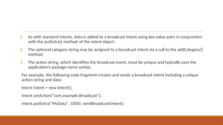 1. As with standard intents, data is added to a broadcast intent using key-value pairs in conjunction
with the putExtra() method of the intent object.
2. The optional category string may be assigned to a broadcast intent via a call to the addCategory()
method.
3. The action string, which identifies the broadcast event, must be unique and typically uses the
application’s package name syntax.
For example, the following code fragment creates and sends a broadcast intent including a unique
action string and data:
Intent intent = new Intent();
intent.setAction("com.example.Broadcast");
intent.putExtra("MyData", 1000); sendBroadcast(intent);
 